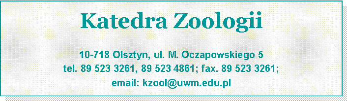 Pole tekstowe: Katedra Zoologii
10-718 Olsztyn, ul. M. Oczapowskiego 5
tel. 89 523 3261, 89 523 4861; fax. 89 523 3261;
email: kzool@uwm.edu.pl